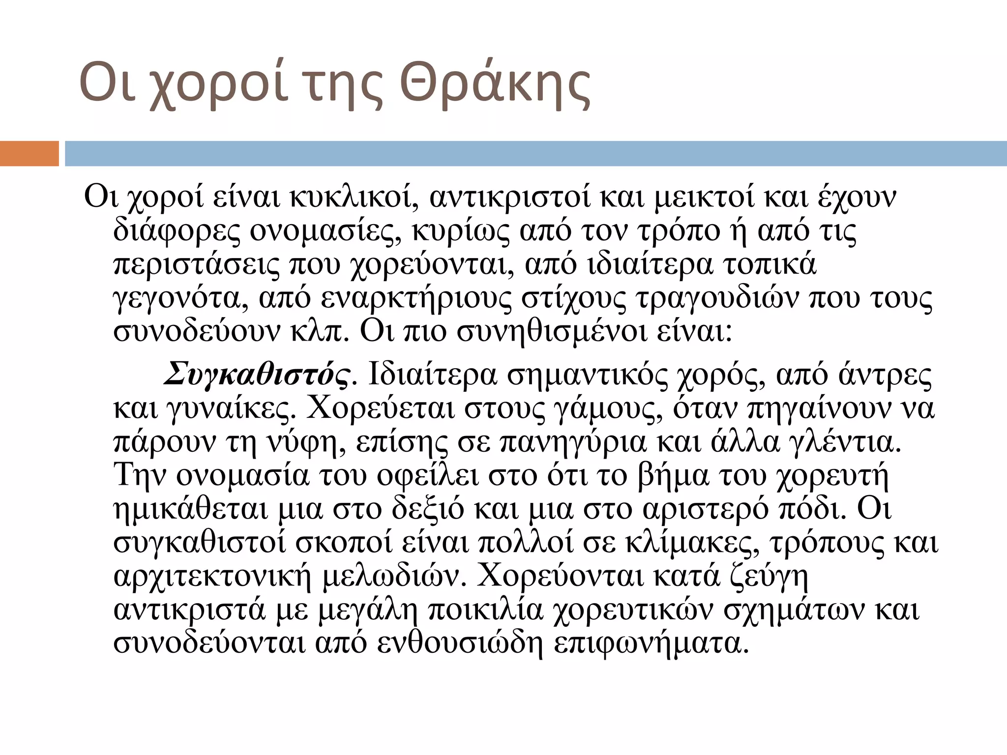 Οι χοροί της Θράκης
Οι χοροί είναι κυκλικοί, αντικριστοί και μεικτοί και έχουν
διάφορες ονομασίες, κυρίως από τον τρόπο ή από τις
περιστάσεις που χορεύονται, από ιδιαίτερα τοπικά
γεγονότα, από εναρκτήριους στίχους τραγουδιών που τους
συνοδεύουν κλπ. Οι πιο συνηθισμένοι είναι:
Συγκαθιστός. Ιδιαίτερα σημαντικός χορός, από άντρες
και γυναίκες. Χορεύεται στους γάμους, όταν πηγαίνουν να
πάρουν τη νύφη, επίσης σε πανηγύρια και άλλα γλέντια.
Την ονομασία του οφείλει στο ότι το βήμα του χορευτή
ημικάθεται μια στο δεξιό και μια στο αριστερό πόδι. Οι
συγκαθιστοί σκοποί είναι πολλοί σε κλίμακες, τρόπους και
αρχιτεκτονική μελωδιών. Χορεύονται κατά ζεύγη
αντικριστά με μεγάλη ποικιλία χορευτικών σχημάτων και
συνοδεύονται από ενθουσιώδη επιφωνήματα.
 