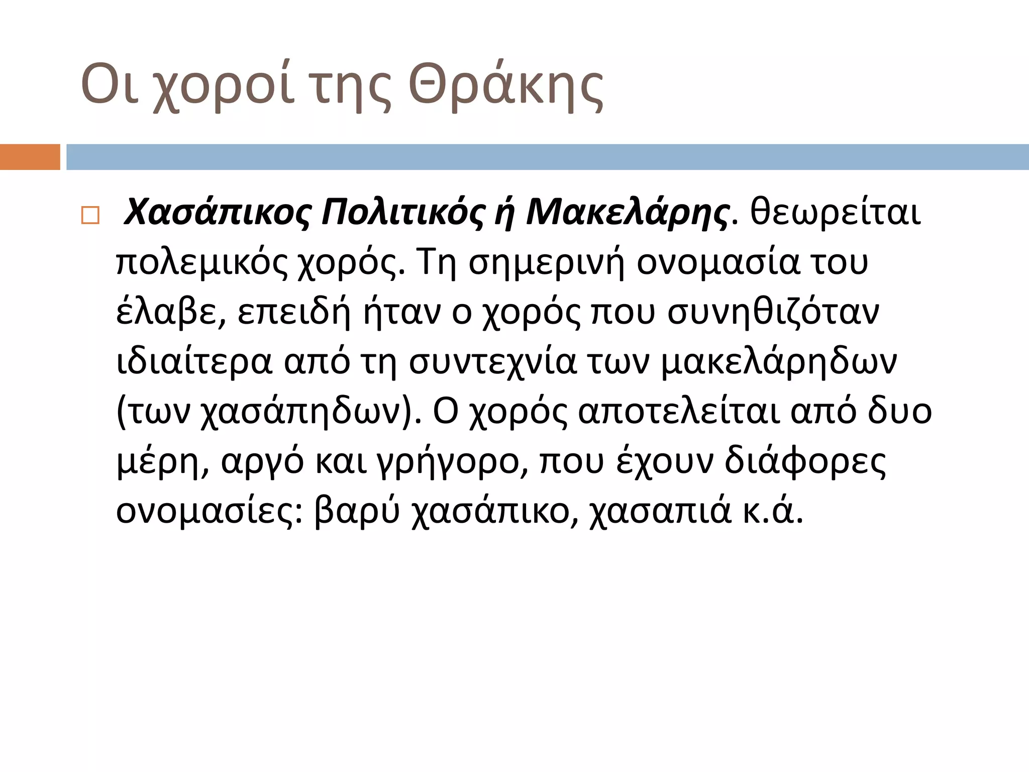 Οι χοροί της Θράκης
 Χασάπικος Πολιτικός ή Μακελάρης. θεωρείται
πολεμικός χορός. Τη σημερινή ονομασία του
έλαβε, επειδή ήταν ο χορός που συνηθιζόταν
ιδιαίτερα από τη συντεχνία των μακελάρηδων
(των χασάπηδων). Ο χορός αποτελείται από δυο
μέρη, αργό και γρήγορο, που έχουν διάφορες
ονομασίες: βαρύ χασάπικο, χασαπιά κ.ά.
 