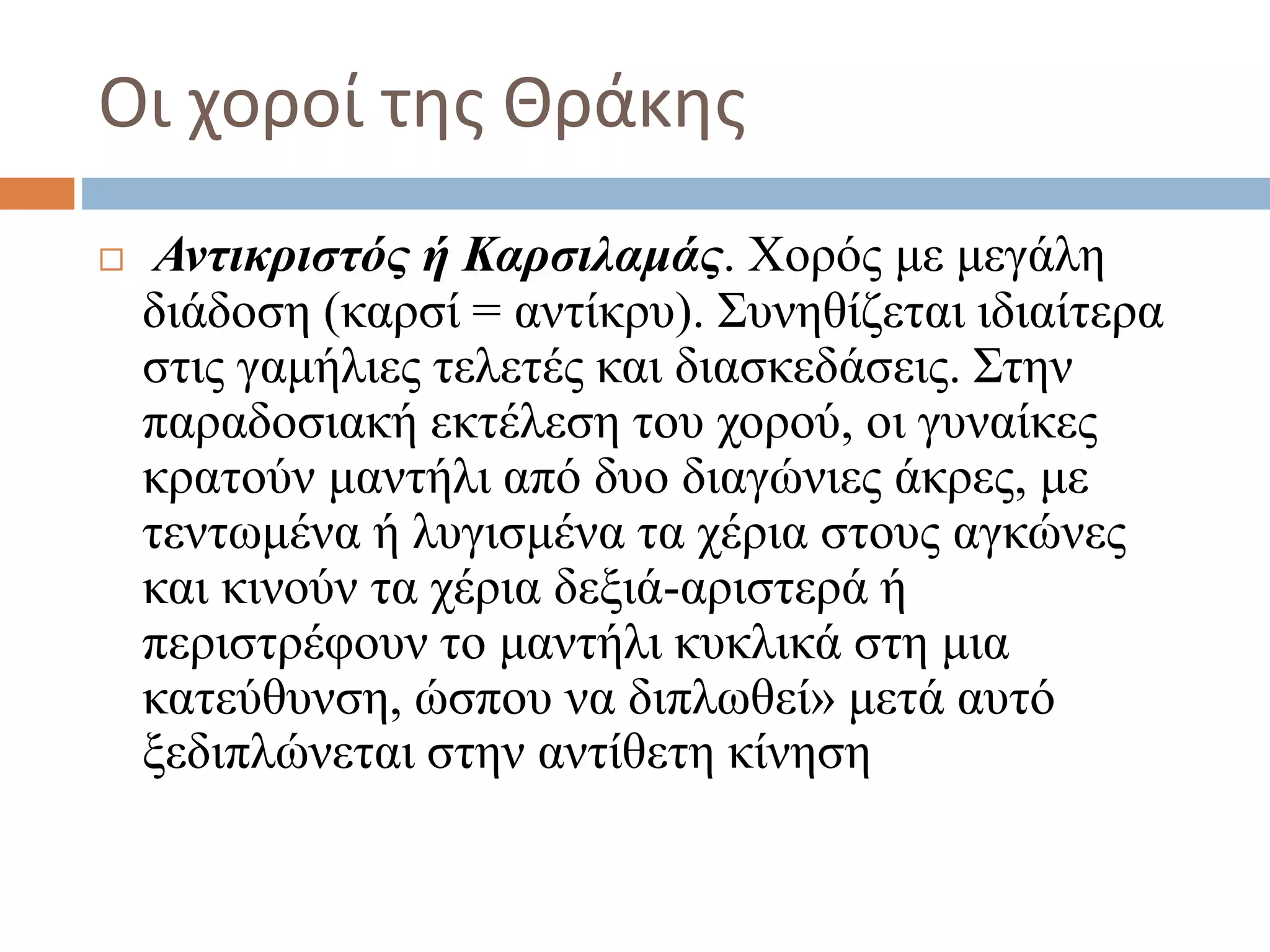 Οι χοροί της Θράκης
 Αντικριστός ή Καρσιλαμάς. Χορός με μεγάλη
διάδοση (καρσί = αντίκρυ). Συνηθίζεται ιδιαίτερα
στις γαμήλιες τελετές και διασκεδάσεις. Στην
παραδοσιακή εκτέλεση του χορού, οι γυναίκες
κρατούν μαντήλι από δυο διαγώνιες άκρες, με
τεντωμένα ή λυγισμένα τα χέρια στους αγκώνες
και κινούν τα χέρια δεξιά-αριστερά ή
περιστρέφουν το μαντήλι κυκλικά στη μια
κατεύθυνση, ώσπου να διπλωθεί» μετά αυτό
ξεδιπλώνεται στην αντίθετη κίνηση
 