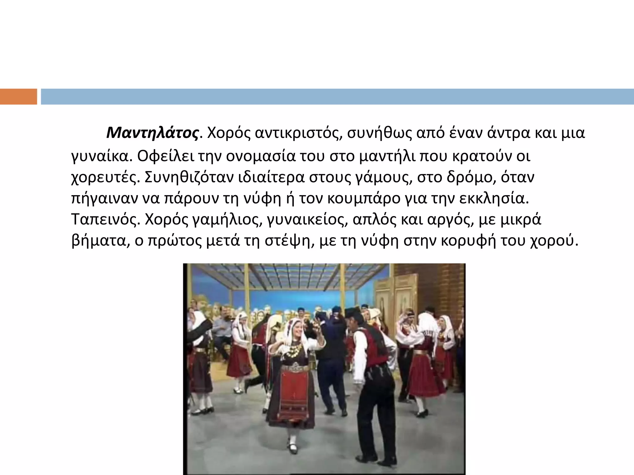 Μαντηλάτος. Χορός αντικριστός, συνήθως από έναν άντρα και μια
γυναίκα. Οφείλει την ονομασία του στο μαντήλι που κρατούν οι
χορευτές. Συνηθιζόταν ιδιαίτερα στους γάμους, στο δρόμο, όταν
πήγαιναν να πάρουν τη νύφη ή τον κουμπάρο για την εκκλησία.
Ταπεινός. Χορός γαμήλιος, γυναικείος, απλός και αργός, με μικρά
βήματα, ο πρώτος μετά τη στέψη, με τη νύφη στην κορυφή του χορού.
 