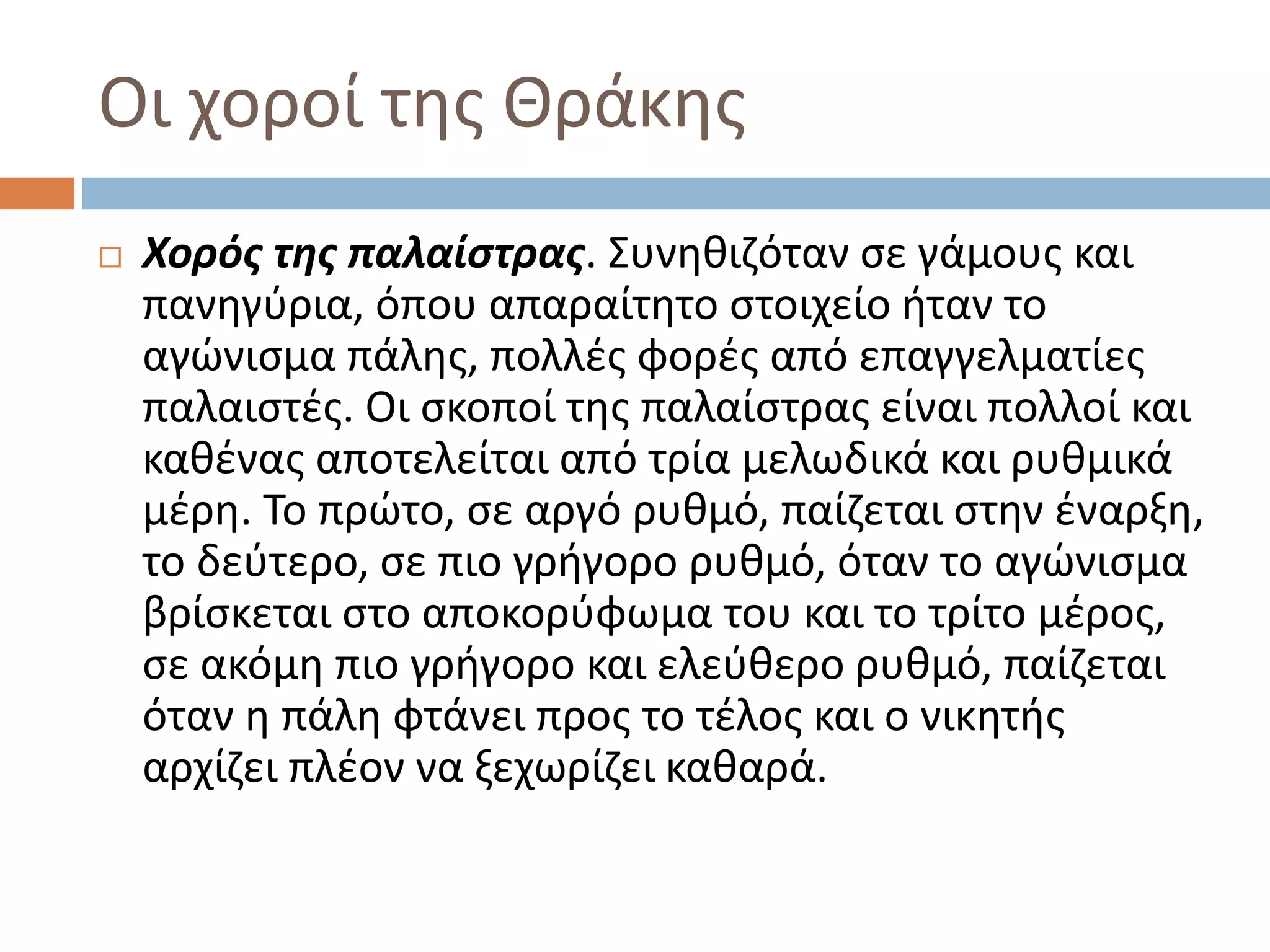 Οι χοροί της Θράκης
 Χορός της παλαίστρας. Συνηθιζόταν σε γάμους και
πανηγύρια, όπου απαραίτητο στοιχείο ήταν το
αγώνισμα πάλης, πολλές φορές από επαγγελματίες
παλαιστές. Οι σκοποί της παλαίστρας είναι πολλοί και
καθένας αποτελείται από τρία μελωδικά και ρυθμικά
μέρη. Το πρώτο, σε αργό ρυθμό, παίζεται στην έναρξη,
το δεύτερο, σε πιο γρήγορο ρυθμό, όταν το αγώνισμα
βρίσκεται στο αποκορύφωμα του και το τρίτο μέρος,
σε ακόμη πιο γρήγορο και ελεύθερο ρυθμό, παίζεται
όταν η πάλη φτάνει προς το τέλος και ο νικητής
αρχίζει πλέον να ξεχωρίζει καθαρά.
 