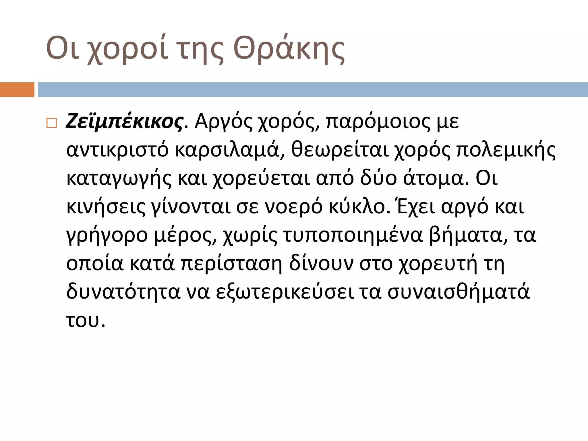 Οι χοροί της Θράκης
 Ζεϊμπέκικος. Αργός χορός, παρόμοιος με
αντικριστό καρσιλαμά, θεωρείται χορός πολεμικής
καταγωγής και χορεύεται από δύο άτομα. Οι
κινήσεις γίνονται σε νοερό κύκλο. Έχει αργό και
γρήγορο μέρος, χωρίς τυποποιημένα βήματα, τα
οποία κατά περίσταση δίνουν στο χορευτή τη
δυνατότητα να εξωτερικεύσει τα συναισθήματά
του.
 