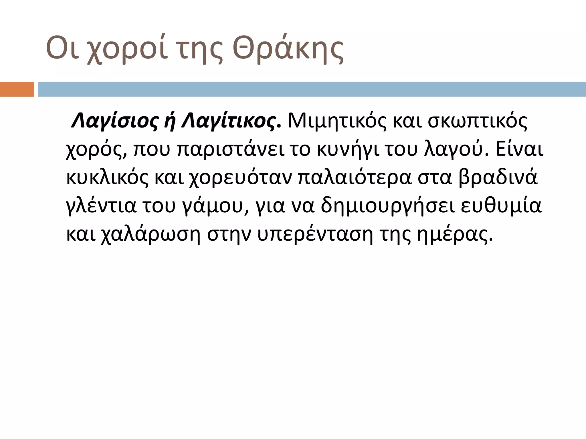 Οι χοροί της Θράκης
Λαγίσιος ή Λαγίτικος. Μιμητικός και σκωπτικός
χορός, που παριστάνει το κυνήγι του λαγού. Είναι
κυκλικός και χορευόταν παλαιότερα στα βραδινά
γλέντια του γάμου, για να δημιουργήσει ευθυμία
και χαλάρωση στην υπερένταση της ημέρας.
 