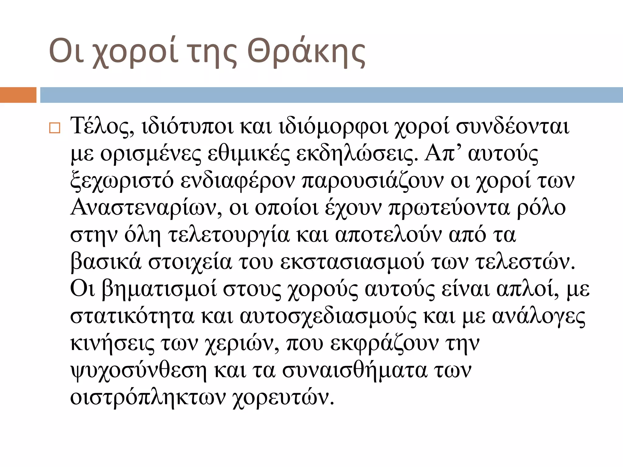 Οι χοροί της Θράκης
 Τέλος, ιδιότυποι και ιδιόμορφοι χοροί συνδέονται
με ορισμένες εθιμικές εκδηλώσεις. Απ’ αυτούς
ξεχωριστό ενδιαφέρον παρουσιάζουν οι χοροί των
Αναστεναρίων, οι οποίοι έχουν πρωτεύοντα ρόλο
στην όλη τελετουργία και αποτελούν από τα
βασικά στοιχεία του εκστασιασμού των τελεστών.
Οι βηματισμοί στους χορούς αυτούς είναι απλοί, με
στατικότητα και αυτοσχεδιασμούς και με ανάλογες
κινήσεις των χεριών, που εκφράζουν την
ψυχοσύνθεση και τα συναισθήματα των
οιστρόπληκτων χορευτών.
 