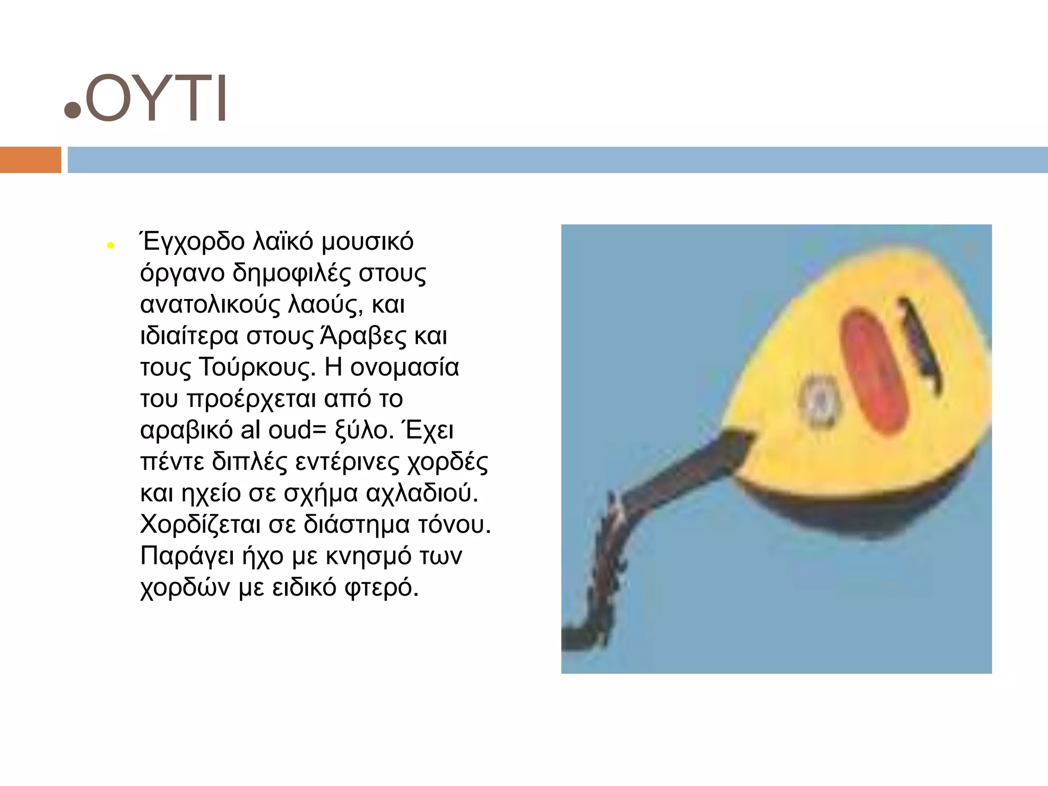 ΟΥΤΙ
 Έγχορδο λαϊκό μουσικό
όργανο δημοφιλές στους
ανατολικούς λαούς, και
ιδιαίτερα στους Άραβες και
τους Τούρκους. Η ονομασία
του προέρχεται από το
αραβικό al oud= ξύλο. Έχει
πέντε διπλές εντέρινες χορδές
και ηχείο σε σχήμα αχλαδιού.
Χορδίζεται σε διάστημα τόνου.
Παράγει ήχο με κνησμό των
χορδών με ειδικό φτερό.
 