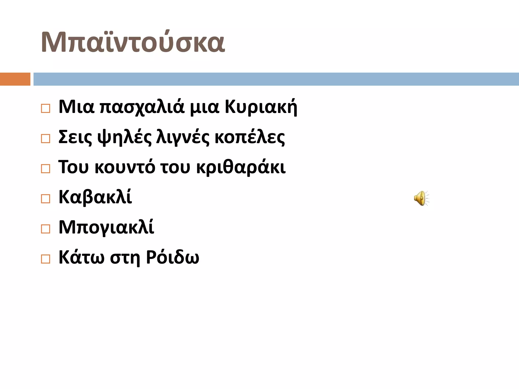 Μπαϊντούσκα
 Μια πασχαλιά μια Κυριακή
 Σεις ψηλές λιγνές κοπέλες
 Του κουντό του κριθαράκι
 Καβακλί
 Μπογιακλί
 Κάτω στη Ρόιδω
 