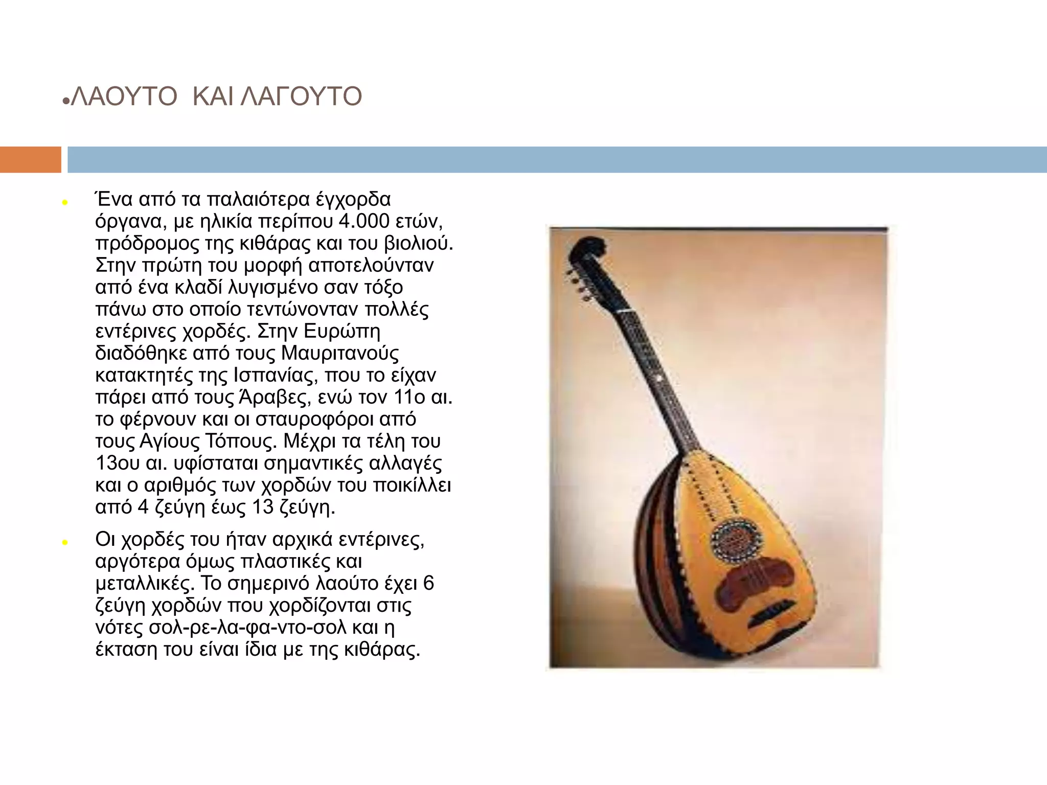 ΛΑΟΥΤΟ ΚΑΙ ΛΑΓΟΥΤΟ
 Ένα από τα παλαιότερα έγχορδα
όργανα, με ηλικία περίπου 4.000 ετών,
πρόδρομος της κιθάρας και του βιολιού.
Στην πρώτη του μορφή αποτελούνταν
από ένα κλαδί λυγισμένο σαν τόξο
πάνω στο οποίο τεντώνονταν πολλές
εντέρινες χορδές. Στην Ευρώπη
διαδόθηκε από τους Μαυριτανούς
κατακτητές της Ισπανίας, που το είχαν
πάρει από τους Άραβες, ενώ τον 11ο αι.
το φέρνουν και οι σταυροφόροι από
τους Αγίους Τόπους. Μέχρι τα τέλη του
13ου αι. υφίσταται σημαντικές αλλαγές
και ο αριθμός των χορδών του ποικίλλει
από 4 ζεύγη έως 13 ζεύγη.
 Οι χορδές του ήταν αρχικά εντέρινες,
αργότερα όμως πλαστικές και
μεταλλικές. Το σημερινό λαούτο έχει 6
ζεύγη χορδών που χορδίζονται στις
νότες σολ-ρε-λα-φα-ντο-σολ και η
έκταση του είναι ίδια με της κιθάρας.
 