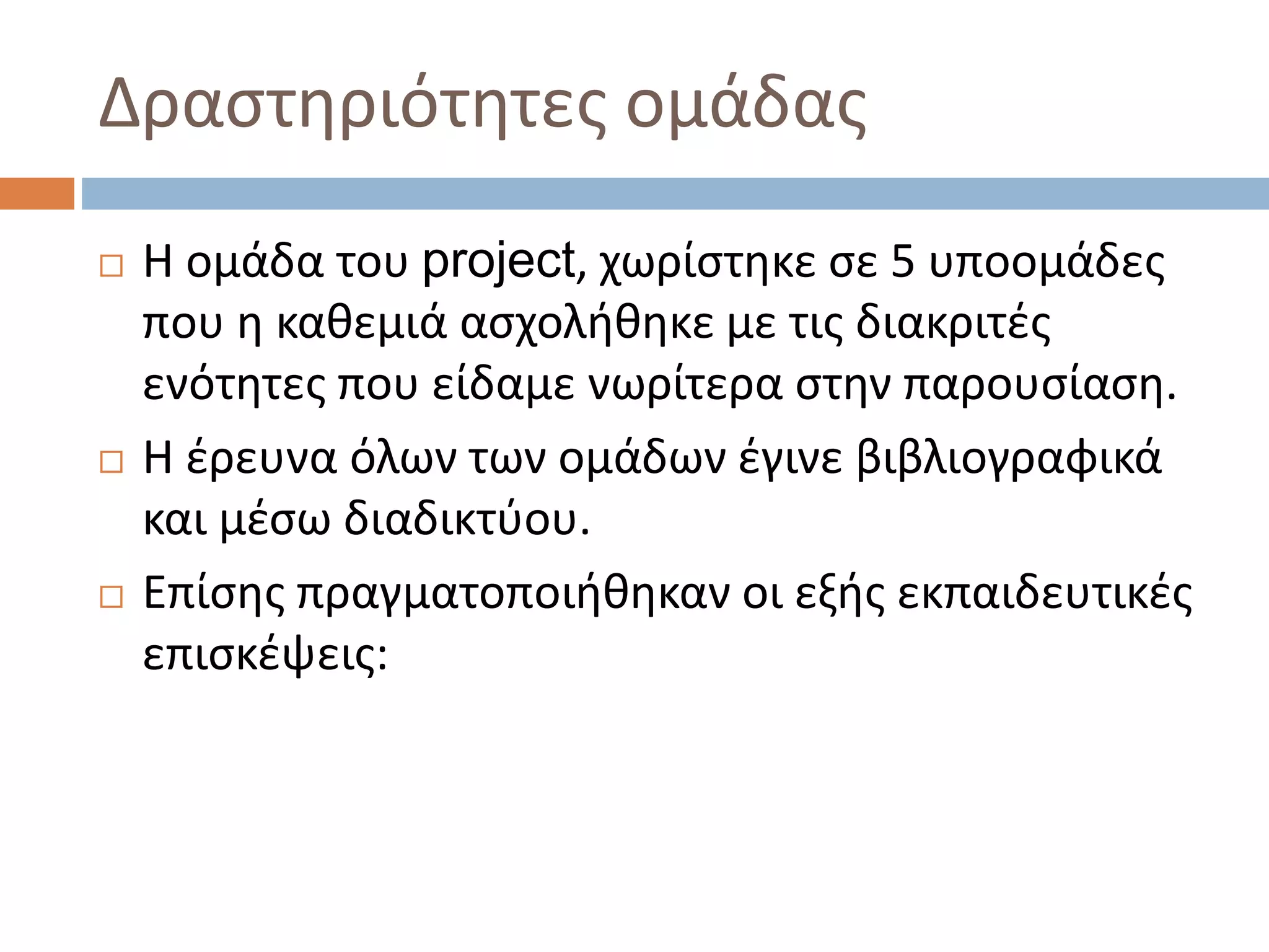 Δραστηριότητες ομάδας
 Η ομάδα του project, χωρίστηκε σε 5 υποομάδες
που η καθεμιά ασχολήθηκε με τις διακριτές
ενότητες που είδαμε νωρίτερα στην παρουσίαση.
 Η έρευνα όλων των ομάδων έγινε βιβλιογραφικά
και μέσω διαδικτύου.
 Επίσης πραγματοποιήθηκαν οι εξής εκπαιδευτικές
επισκέψεις:
 