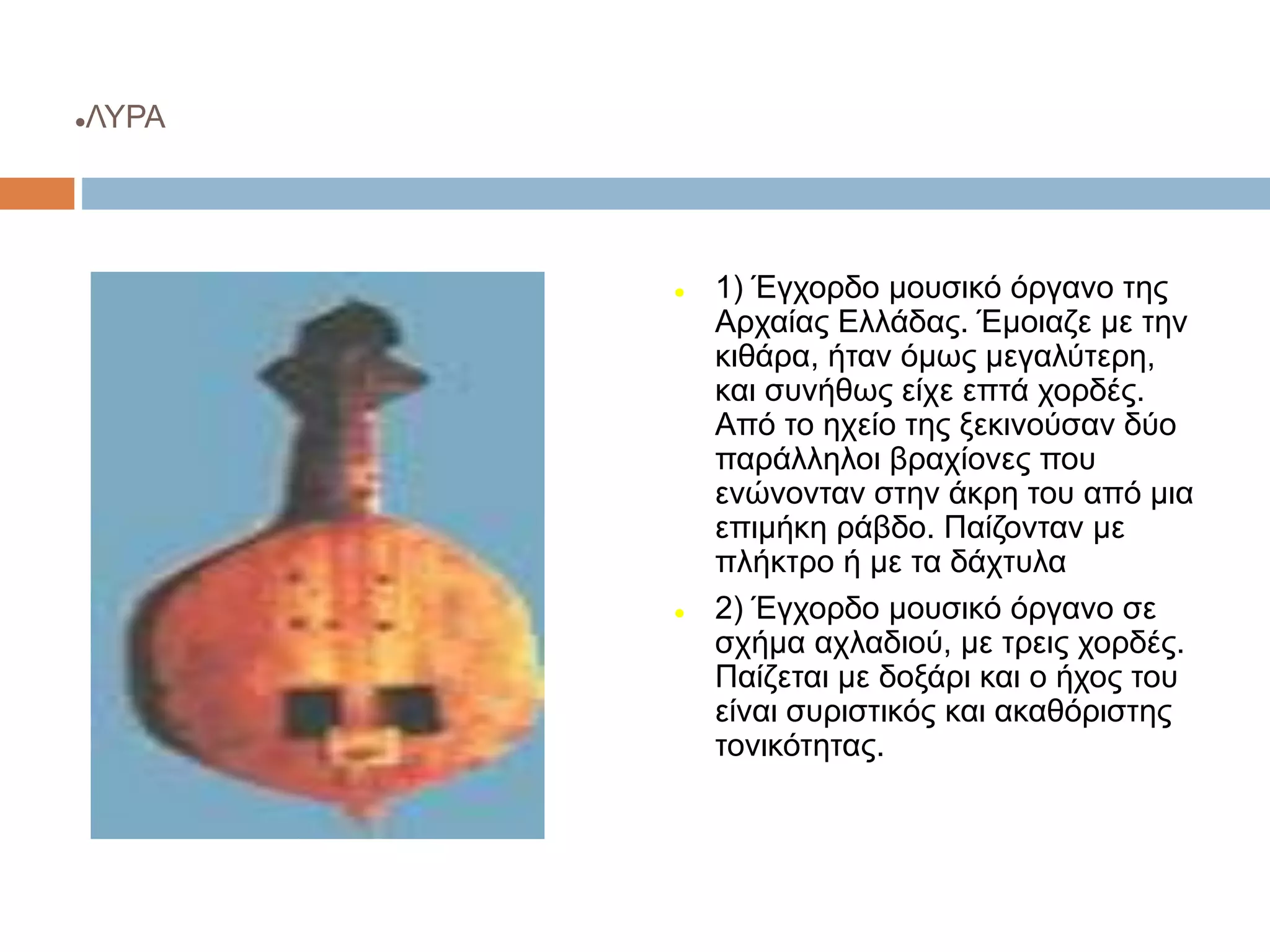 ΛΥΡΑ
 1) Έγχορδο μουσικό όργανο της
Αρχαίας Ελλάδας. Έμοιαζε με την
κιθάρα, ήταν όμως μεγαλύτερη,
και συνήθως είχε επτά χορδές.
Από το ηχείο της ξεκινούσαν δύο
παράλληλοι βραχίονες που
ενώνονταν στην άκρη του από μια
επιμήκη ράβδο. Παίζονταν με
πλήκτρο ή με τα δάχτυλα
 2) Έγχορδο μουσικό όργανο σε
σχήμα αχλαδιού, με τρεις χορδές.
Παίζεται με δοξάρι και ο ήχος του
είναι συριστικός και ακαθόριστης
τονικότητας.
 