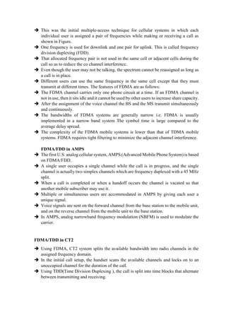  This was the initial multiple-access technique for cellular systems in which each
individual user is assigned a pair of frequencies while making or receiving a call as
shown in Figure.
 One frequency is used for downlink and one pair for uplink. This is called frequency
division duplexing (FDD).
 That allocated frequency pair is not used in the same cell or adjacent cells during the
call so as to reduce the co channel interference.
 Even though the user may not be talking, the spectrum cannot be reassigned as long as
a call is in place.
 Different users can use the same frequency in the same cell except that they must
transmit at different times. The features of FDMA are as follows:
 The FDMA channel carries only one phone circuit at a time. If an FDMA channel is
not in use, then it sits idle and it cannot be used by other users to increase share capacity.
 After the assignment of the voice channel the BS and the MS transmit simultaneously
and continuously.
 The bandwidths of FDMA systems are generally narrow i.e. FDMA is usually
implemented in a narrow band system The symbol time is large compared to the
average delay spread.
 The complexity of the FDMA mobile systems is lower than that of TDMA mobile
systems. FDMA requires tight filtering to minimize the adjacent channel interference.
FDMA/FDD in AMPS
 The first U.S. analog cellular system, AMPS (Advanced Mobile Phone System) is based
on FDMA/FDD.
 A single user occupies a single channel while the call is in progress, and the single
channel is actually two simplex channels which are frequency duplexed with a 45 MHz
split.
 When a call is completed or when a handoff occurs the channel is vacated so that
another mobile subscriber may use it.
 Multiple or simultaneous users are accommodated in AMPS by giving each user a
unique signal.
 Voice signals are sent on the forward channel from the base station to the mobile unit,
and on the reverse channel from the mobile unit to the base station.
 In AMPS, analog narrowband frequency modulation (NBFM) is used to modulate the
carrier.
FDMA/TDD in CT2
 Using FDMA, CT2 system splits the available bandwidth into radio channels in the
assigned frequency domain.
 In the initial call setup, the handset scans the available channels and locks on to an
unoccupied channel for the duration of the call.
 Using TDD(Time Division Duplexing ), the call is split into time blocks that alternate
between transmitting and receiving.
 