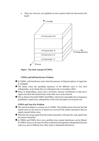  There are, however, two problems in such systems which are discussed in the
sequel.
Figure : The basic concept of CDMA.
CDMA and Self-interference Problem
 In CDMA, self-interference arises from the presence of delayed replicas of signal due
to multipath.
 The delays cause the spreading sequences of the different users to lose their
orthogonality, as by design they are orthogonal only at zero phase offset.
 Hence in despreading a given user’s waveform, nonzero contributions to that user’s
signal arise from the transmissions of the other users in the network.
 This is distinct from both TDMA and FDMA, wherein for reasonable time or frequency
guardbands, respectively, orthogonality of the received signals can be preserved.
CDMA and Near-Far Problem
 The near-far problem is a serious one in CDMA. This problem arises from the fact that
signals closer to the receiver of interest are received with smaller attenuation than are
signals located further away.
 Therefore the strong signal from the nearby transmitter will mask the weak signal from
the remote transmitter.
 In TDMA and FDMA, this is not a problem since mutual interference can be filtered.
In CDMA, however, the near-far effect combined with imperfect orthogonality between
codes (e.g. due to different time sifts), leads to substantial interference.
 