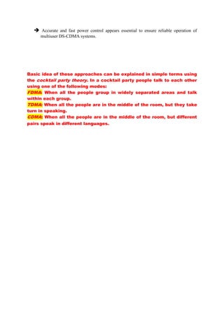  Accurate and fast power control appears essential to ensure reliable operation of
multiuser DS-CDMA systems.
Basic idea of these approaches can be explained in simple terms using
the cocktail party theory. In a cocktail party people talk to each other
using one of the following modes:
FDMA: When all the people group in widely separated areas and talk
within each group.
TDMA: When all the people are in the middle of the room, but they take
turn in speaking.
CDMA: When all the people are in the middle of the room, but different
pairs speak in different languages.
 