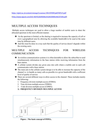 https://nptel.ac.in/content/storage2/courses/106105080/pdf/M5L9.pdf
(http://www.tgpcet.com/ECE-NOTES/8/MOBILE%20COMMUNICATION.pdf)
MULTIPLE ACCESS TECHNIQUES
Multiple access techniques are used to allow a large number of mobile users to share the
allocated spectrum in the most efficient manner.
 As the spectrum is limited, so the sharing is required to increase the capacity of cell or
over a geographical area by allowing the available bandwidth to be used at the same
time by different users.
 And this must be done in a way such that the quality of service doesn’t degrade within
the existing users.
MULTIPLE ACCESS TECHNIQUES FOR WIRELESS
COMMUNICATION
 In wireless communication systems it is often desirable to allow the subscriber to send
simultaneously information to the base station while receiving information from the
base station.
 A cellular system divides any given area into cells where a mobile unit in each cell
communicates with a base station.
 The main aim in the cellular system design is to be able to increase the capacity of the
channel i.e. to handle as many calls as possible in a given bandwidth with a sufficient
level of quality of service.
 There are several different ways to allow access to the channel. These includes mainly
the following:
1. Frequency division multiple-access (FDMA)
2. Time division multiple-access (TDMA)
3. Code division multiple-access (CDMA)
1) FREQUENCY DIVISION MULTIPLE ACCESS
Figure : The basic concept of FDMA.
 