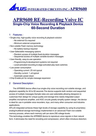 INTEGRATED CIRCUITS INC.-APR9600


    APR9600 RE-Recording Voive IC
     Single-Chip Voice Recording & Playback Device
                             60-Second Duration
1    Features :
• Single-chip, high-quality voice recording & playback solution
     - No external ICs required
     - Minimum external components
• Non-volatile Flash memory technology
     - No battery backup required
• User-Selectable messaging options
     - Random access of multiple fixed-duration messages
     - Sequential access of multiple variable-duration messages
• User-friendly, easy-to-use operation
     - Programming & development systems not required
     - Level-activated recording & edge-activated play back switches
• Low power consumption
     - Operating current: 25 mA typical
     - Standby current: 1 uA typical
     - Automatic power-down
• Chip Enable pin for simple message expansion

2    General Description :

     The APR9600 device offers true single-chip voice recording,non-volatile storage, and
playback capability for 40 to 60 seconds.The device supports both random and sequential
access of multiple messages.Sample rates are user-selectable,allowing designers to
customize their design for unique quality and storage time needs.Integrated output
amplifier,microphone amplifier, and AGC circuits greatly simplify system design. the device
is ideal for use in portable voice recorders, toys, and many other consumer and industria
applications.
APLUS integrated achieves these high levels of storage capability by using its proprietary
analog/multilevel storage technology implemented in an advanced Flash non-volatile
memory process, where each memory cell can store 256 voltage levels.
This technology enables the APR9600 device to reproduce voice signals in their natural
form. It eliminates the need for encoding and compression, which often introduce distortion.




http://www.aplusinc.com.tw            Page   1   /   17                             Ver2.2
 