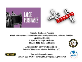 Financial Readiness Program
Financial Education Classes offered to Service Members and their Families.
Upcoming Classes:
9 April 2015- Large Purchases
23 April 2015- Cons and Scams
All classes start 11:00 am to 12:00 pm
in the ACS Conference Room, Building 137C.
To schedule appointment:
Call 718-630-4754 or e-mail john.e.mapes2.civ@mail.mil
 