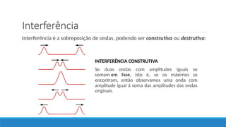 Interferência
Interferência é a sobreposição de ondas, podendo ser construtiva ou destrutiva:
INTERFERÊNCIA CONSTRUTIVA
Se duas ondas com amplitudes iguais se
somam em fase, isto é, se os máximos se
encontram, então observamos uma onda com
amplitude igual à soma das amplitudes das ondas
originais.
 
