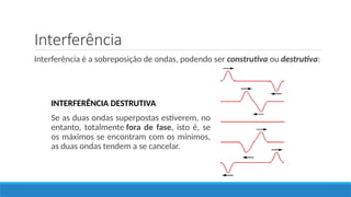 Interferência
Interferência é a sobreposição de ondas, podendo ser construtiva ou destrutiva:
INTERFERÊNCIA DESTRUTIVA
Se as duas ondas superpostas estiverem, no
entanto, totalmente fora de fase, isto é, se
os máximos se encontram com os mínimos,
as duas ondas tendem a se cancelar.
 