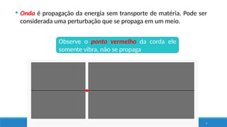 3
Observe o ponto vermelho da corda ele
somente vibra, não se propaga
 Onda é propagação da energia sem transporte de matéria. Pode ser
considerada uma perturbação que se propaga em um meio.
 