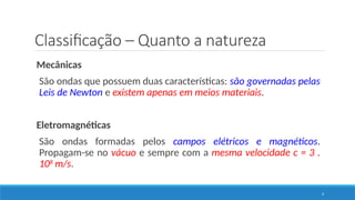 Classificação – Quanto a natureza
4
Mecânicas
São ondas que possuem duas características: são governadas pelas
Leis de Newton e existem apenas em meios materiais.
Eletromagnéticas
São ondas formadas pelos campos elétricos e magnéticos.
Propagam-se no vácuo e sempre com a mesma velocidade c = 3 .
108
m/s.
 