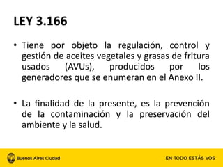 LEY 3.166
• Tiene por objeto la regulación, control y
gestión de aceites vegetales y grasas de fritura
usados (AVUs), producidos por los
generadores que se enumeran en el Anexo II.
• La finalidad de la presente, es la prevención
de la contaminación y la preservación del
ambiente y la salud.
 