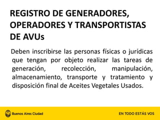 REGISTRO DE GENERADORES,
OPERADORES Y TRANSPORTISTAS
DE AVUs
Deben inscribirse las personas físicas o jurídicas
que tengan por objeto realizar las tareas de
generación, recolección, manipulación,
almacenamiento, transporte y tratamiento y
disposición final de Aceites Vegetales Usados.
 