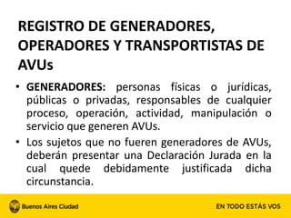 • GENERADORES: personas físicas o jurídicas,
públicas o privadas, responsables de cualquier
proceso, operación, actividad, manipulación o
servicio que generen AVUs.
• Los sujetos que no fueren generadores de AVUs,
deberán presentar una Declaración Jurada en la
cual quede debidamente justificada dicha
circunstancia.
REGISTRO DE GENERADORES,
OPERADORES Y TRANSPORTISTAS DE
AVUs
 