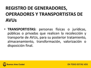 • TRANSPORTISTAS: personas físicas o jurídicas,
públicas o privadas que realicen la recolección y
transporte de AVUs, para su posterior tratamiento,
almacenamiento, transformación, valorización o
disposición final.
REGISTRO DE GENERADORES,
OPERADORES Y TRANSPORTISTAS DE
AVUs
 