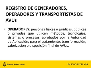 • OPERADORES: personas físicas o jurídicas, públicas
o privadas que utilicen métodos, tecnologías,
sistemas o procesos, aprobados por la Autoridad
de Aplicación, para el tratamiento, transformación,
valorización o disposición final de AVUs.
REGISTRO DE GENERADORES,
OPERADORES Y TRANSPORTISTAS DE
AVUs
 