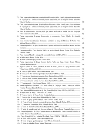 77- Corte esquemático da praça, ressaltando os diferentes efeitos visuais que os elementos massa
de vegetação e a altura dos limites podem representar para a imagem urbana. Desenho:
Eduardo Rocha........................................................................................................................... 81
78- Corte esquemático da praça. Ressaltando os diferentes efeitos visuais que o elemento massa
de vegetação e a altura dos limites podem representar para a imagem urbana. Desenho:
Eduardo Rocha........................................................................................................................... 81
79- Vista do monumento e altar da pátria que obstrui a circulação natural em cruz da praça.
Foto: Eduardo Rocha, 2000........................................................................................................ 82
80- Planta esquemática da praça demarcando o monumento. Fonte: Charles de Almeida
Ferreira........................................................................................................................................ 82
81- Vista posterior da edificação destinada a sanitários na praça de São José do Norte. Foto:
Adriana Monteiro, 2000............................................................................................................. 82
82- Planta esquemática da praça demarcando o prédio destinado aos sanitários. Fonte: Adriana
Monteiro..................................................................................................................................... 82
83- Planta esquemática Praça Maneca Maciel de Arroio Grande. Fonte: Denise Brito. Desenho:
Eduardo Rocha........................................................................................................................... 89
84- Praça Maneca Maciel, a principal da localidade. Fonte: COSTA, 1922:61............................... 89
85- A / Vista aérea. Fonte: Denise Brito........................................................................................... 90
86- B / Vista central da praça. Fonte: Denise Brito......................................................................... 90
87- Planta esquemática da Praça Coronel Carlos Telles de Bagé. Fonte: Renata Mattos.
Desenho: Eduardo Rocha........................................................................................................... 91
88- Aspecto central da cidade, apanhado da torre da matriz, vendo-se a praça Coronel Carlos
Telles. Fonte: COSTA, 1922:495............................................................................................... 91
89- A/ Vista da igreja matriz. Foto: Renata Mattos, 2000................................................................ 92
90- B/ Vista de um dos caminhos principais. Foto: Renata Mattos, 2000........................................ 92
91- C/ Vista de uma das vias circundantes. Foto: Renata Mattos, 2000........................................... 92
92- D/ Vista de limite formado por edificações . Foto: Renata Mattos, 2000.................................. 92
93- E/ Vista do elemento central da praça . Foto: Renata Mattos, 2000........................................... 92
94- F/ Vista da matriz . Foto: Renata Mattos, 2000.......................................................................... 92
95- Planta esquemática da Praça Dr. Carlos Santos de Canguçu. Fonte: Charles de Almeida
Ferreira. Desenho: Eduardo Rocha............................................................................................. 93
96- Praça Marechal Floriano e trecho da Rua General Osório. Fonte: COSTA, 1922:99................ 93
97- A / Vista aérea da Praça . Fonte: Casa da Cultura...................................................................... 94
98- B/ Vista do interior da Praça. Fonte: Casa da Cultura................................................................ 94
99- C/ Vista do altar da pátria. Foto: Eduardo Rocha, 2000............................................................. 94
100- D/ Vista da igreja apartir da Praça. Foto: Eduardo Rocha, 2000............................................. 94
101- E/ Vista do limite formado por muro de arrimo. Foto: Eduardo Rocha, 2000........................ 94
102- F/ Vista da via circundante. Foto: Eduardo Rocha, 2000........................................................ 94
103- G/ Vista do elemento central. Foto: Eduardo Rocha, 2000..................................................... 94
104- H/ Vista do casarão onde hoje funciona a Casa da Cultura. Fonte: Casa da Cultura.............. 94
105- Planta esquemática da Praça General Osório de Dom Pedrito. Fonte: Fernanda Ferreira da
Cunha. Desenho: Eduardo Rocha............................................................................................... 95
106- Praça General Osório, a principal da cidade. Fonte: COSTA, 1922:442................................ 95
107- A/ Vista aérea da praça. Fonte: Museu Municipal................................................................... 96
108- B/ Vista da igreja apartir da praça. Fonte: Museu Municipal.................................................. 96
109- C/ Vista do calçadão. Fonte: Museu Municipal....................................................................... 96
 