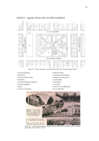 99
ANEXO F – Jaguarão: PRAÇA DR. ALCIDES MARQUES
1 BANCO DO BRASIL 9 IGREJA MATRIZ
2 BRADESCO 10 LARGO DAS BANDEIRAS
3 ESTAÇÃO RODOVIÁRIA 11 POSTE DE ILUMINAÇÃO
4 BANRISUL 12 SANITÁRIOS
5 CAIXA ECONÔMICA FEDERAL 13 CHAFARIZ
6 CLUBE HARMONIA 14 GUARITA
7 HOTEL 15 ESTATÚA DA LIBERDADE
8 CLUBE JAGUARENSE 16 PLAY-GROUND
Figura 122 – Planta esquemática. Fonte: Michele Rosa da Silva. Desenho: Eduardo Rocha.
RUA GENERAL OSÓRIO
AV. 27 DE JANEIRO
RUACARLOSBARBOSA
RUAANDRADENEVES
1 2
3
4
5
678
9
10 11
12
13
1415
16
Figura 123 – Aspectos da bela cidade de Jaguarão, acima a direita Praça 13 de maio, vendo-se a estátua
da liberdade. Fonte: COSTA, 1922:50.
A
B
C
D
E
F
G
H
 