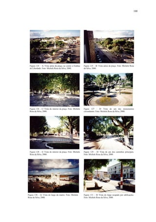100
Figura 130 – G/ Vista do largo da matriz. Foto: Michele
Rosa da Silva, 2000.
Figura 131 – H/ Vista do largo ocupado por edificações.
Foto: Michele Rosa da Silva, 2000.
Figura 128 – E/ Vista do interior da praça. Foto: Michele
Rosa da Silva, 2000.
Figura 129 – H/ Vista de um dos caminhos principais.
Foto: Michele Rosa da Silva, 2000.
Figura 126 – C/ Vista do interior da praça. Foto: Michele
Rosa da Silva, 2000.
Figura 127 – D/ Vista de um dos monumentos
circundantes. Foto: Michele Rosa da Silva, 2000.
Figura 124 – A/ Vista aérea da praça, ao centro a Estátua
da Liberdade. Foto: Michele Rosa da Silva, 2000.
Figura 125 – B/ Vista aérea da praça. Foto: Michele Rosa
da Silva, 2000.
 