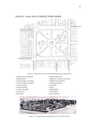 101
ANEXO G – Pelotas: PRAÇA CORONEL PEDRO OSÓRIO
1 SECRETARIA DE FINANÇAS 10 SHOPING PRAÇA XV
2 GRANDE HOTEL 11 BIBLIOTECA PÚBLICA PELOTENSE
3 CONJUNTO DOS 3 CASARÕES 12 PREFEITURA MUNICIPAL
4 CASA DE POMPAS FUNEBRES 13 MERCADO PÚBLICO
5 CASA DA BANHA 14 CHAFARIZ
6 CLUBE CAIXERAL 15 LAGO
7 TEATRO 7 DE ABRIL 16 MONUMENTO
8 BANCO ITAÚ 17 SANITÁRIOS
9 REX HOTEL 18 PLAY-GROUND
Figura 132 – Planta esquemática. Fonte: Prefeitura Municipal. Desenho: Eduardo Rocha
RUAXVDENOV.
RUAF.DACUNHA
RUA MAL. FLORIANO
RUA PRIN. ISABEL
RUA FÉLIX DA CUNHA
1 2
3
4
56
78
9
10
11
12
13
14
15
16
17
18
A
B
C
D
Figura 133 – Vista geral da Praça Coronel Pedro Osório. Fonte: COSTA, 1922:44.
E
RUAANCHIETA
 