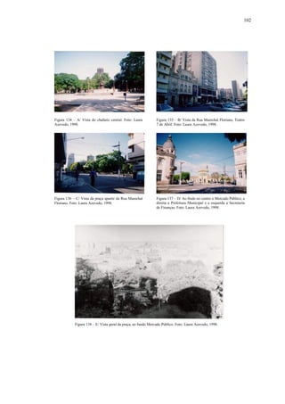 102
Figura 134 – A/ Vista do chafariz central. Foto: Laura
Azevedo, 1998.
Figura 135 – B/ Vista da Rua Marechal Floriano, Teatro
7 de Abril. Foto: Laura Azevedo, 1998.
Figura 136 – C/ Vista da praça apartir da Rua Marechal
Floriano. Foto: Laura Azevedo, 1998.
Figura 137 – D/ Ao findo no centro o Mercado Público, a
direita a Prefeitura Municipal e a esquerda a Secretaria
de Finanças. Foto: Laura Azevedo, 1998.
Figura 138 – E/ Vista geral da praça, ao fundo Mercado Público. Foto: Laura Azevedo, 1998.
 