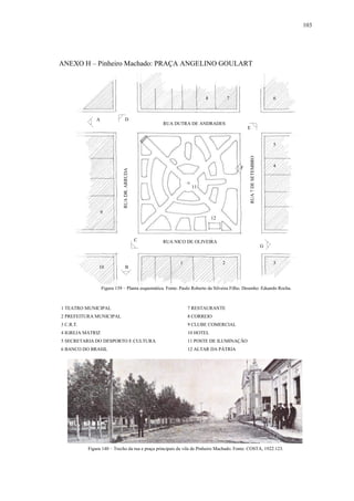 103
ANEXO H – Pinheiro Machado: PRAÇA ANGELINO GOULART
1 TEATRO MUNICIPAL 7 RESTAURANTE
2 PREFEITURA MUNICIPAL 8 CORREIO
3 C.R.T. 9 CLUBE COMERCIAL
4 IGREJA MATRIZ 10 HOTEL
5 SECRETARIA DO DESPORTO E CULTURA 11 POSTE DE ILUMINAÇÃO
6 BANCO DO BRASIL 12 ALTAR DA PÁTRIA
Figura 139 – Planta esquemática. Fonte: Paulo Roberto da Silveira Filho. Desenho: Eduardo Rocha.
Figura 140 – Trecho da rua e praça principais da vila de Pinheiro Machado. Fonte: COSTA, 1922:123.
1 2 3
4
5
68 7
9
10
11
12
RUA DUTRA DE ANDRADES
RUA NICO DE OLIVEIRA
RUADR.ARRUDA
RUA7DESETEMBRO
A
B
C
D
E
F
G
 