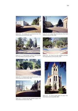 104
Figura 141 – A/ A praça vista de uma das ruas. Foto:
Paulo Roberto da Silveira Filho, 2000.
Figura 142 – B/ A praça vista de uma das ruas. Foto: Paulo
Roberto da Silveira Filho, 2000.
Figura 143 – C/ Vista da praça, a direita o altar da pátria.
Foto: Paulo Roberto da Silveira Filho, 2000.
Figura 144 – D/ Vista de um dos caminhos principais.
Foto: Paulo Roberto da Silveira Filho, 2000.
Figura 145 – E/ Vista de um dos caminhos principais. Foto:
Paulo Roberto da Silveira Filho, 2000.
Figura 146 – F/ Vista de uma das entradas da praça. Foto:
Paulo Roberto da Silveira Filho, 2000.
Figura 147 – G/ Vista da igreja apartir da praça. Foto:
Paulo Roberto da Silveira Filho, 2000.
 