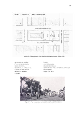 105
ANEXO I – Piratini: PRAÇA DAS ALEGRIAS
1 SECRETARIA DE TURISMO 8 CINEMA
2 1ª
CONFEITARIA DA CIDADE 9 TEATRO MUNICIPAL
3 SINDICATO RURAL 10 FABRICA DE CERVEJA
4 SECRETARIA DA AGRICULTURA 11 IGREJA MATRIZ NOSSA SENHORA DA CONCEIÇÃO
5 CAMÂRA DE VEREADORES 12 MONUMENTO
6 PREFEITURA MUNICIPAL 13 LAGO DA MATRIZ
7 EXATORIA
5
1 2
3
46789
10
11
12 13
RUA COMENDADOR FREITAS
RUA 20 DE SETEMBRO
RUABENTOGONÇALVES
LARGOP.REINALDOWIST
RUA15DENOV.
Figura 148 – Planta esquemática. Fonte: Ana Paula Pereira Régio. Desenho: Eduardo Rocha.
Figura 149 – Praça e rua principais da cidade de Piratini. Fonte: COSTA, 1922:118.
A
B
C
D
E F
G
H
 
