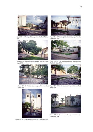 106
Figura 150 – A/ Vista geral da praça. Foto: Ana Paula Régio,
2000.
Figura 151 – B/ Vista dos prédios limites da praça. Foto: Ana
Paula Régio, 2000.
Figura 152 – C/ Vista dos canteiros da praça. Foto: Ana Paula
Régio, 2000.
Figura 153 – D/ Vista de um dos caminhos principais. Foto:
Ana Paula Régio, 2000.
Figura 154 – E/ Vista do eixo principal. Foto: Ana Paula
Régio, 2000.
Figura 155 – F/ Um dos recantos da praça . Foto: Ana Paula
Régio, 2000.
Figura 156 – G/ O lago da matriz . Foto: Ana Paula Régio, 2000.
Figura 157 – H/ Vista posterior da igreja matriz. Foto: Ana
Paula Régio, 2000.
 
