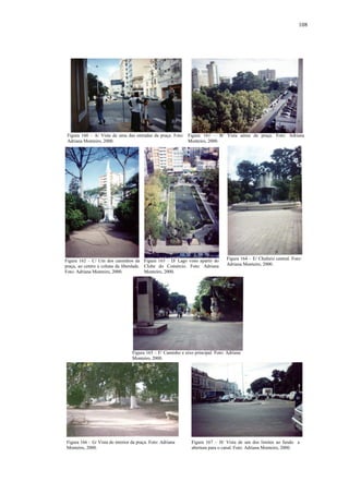 108
Figura 160 – A/ Vista de uma das entradas da praça. Foto:
Adriana Monteiro, 2000.
Figura 161 – B/ Vista aérea da praça. Foto: Adriana
Monteiro, 2000.
Figura 162 – C/ Um dos caminhos da
praça, ao centro a coluna da liberdade.
Foto: Adriana Monteiro, 2000.
Figura 163 – D/ Lago visto apartir do
Clube do Comércio. Foto: Adriana
Monteiro, 2000.
Figura 164 – E/ Chafariz central. Foto:
Adriana Monteiro, 2000.
Figura 165 – F/ Caminho e eixo principal. Foto: Adriana
Monteiro, 2000.
Figura 166 – G/ Vista do interior da praça. Foto: Adriana
Monteiro, 2000.
Figura 167 – H/ Vista de um dos limites ao fundo a
abertura para o canal. Foto: Adriana Monteiro, 2000.
 