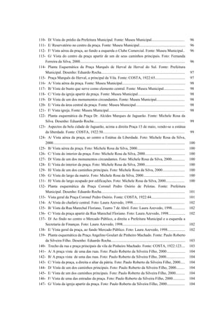 110- D/ Vista do prédio da Prefeitura Municipal. Fonte: Museu Municipal................................... 96
111- E/ Reservatório no centro da praça. Fonte: Museu Municipal................................................. 96
112- F/ Vista aérea da praça, ao fundo a esquerda o Clube Comercial. Fonte: Museu Municipal.. 96
113- G/ Vista do centro da praça apartir de um de seus caminhos principais. Foto: Fernanda
Ferreira da Silva, 2000................................................................................................................ 96
114- Planta Esquemática da Praça Marquês de Herval de Herval do Sul. Fonte: Prefeitura
Municipal. Desenho: Eduardo Rocha......................................................................................... 97
115- Praça Marquês do Herval, a principal da Vila. Fonte: COSTA, 1922:65................................ 97
116- A/ Vista aérea da praça. Fonte: Museu Municipal................................................................... 98
117- B/ Vista do busto que serve como elemento central. Fonte: Museu Municipal...................... 98
118- C/ Vista da igreja apartir da praça. Fonte: Museu Municipal.................................................. 98
119- D/ Vista de um dos monumentos circundantes. Fonte: Museu Municipal.............................. 98
120- E/ Vista da área central da praça. Fonte: Museu Municipal.................................................... 98
121- F/ Vista igreja. Fonte: Museu Municipal................................................................................. 98
122- Planta esquemática da Praça Dr. Alcides Marques de Jaguarão. Fonte: Michele Rosa da
Silva. Desenho: Eduardo Rocha................................................................................................. 99
123- Aspectos da bela cidade de Jaguarão, acima a direita Praça 13 de maio, vendo-se a estátua
da liberdade. Fonte: COSTA, 1922:50....................................................................................... 99
124- A/ Vista aérea da praça, ao centro a Estátua da Liberdade. Foto: Michele Rosa da Silva,
2000............................................................................................................................................ 100
125- B/ Vista aérea da praça. Foto: Michele Rosa da Silva, 2000................................................... 100
126- C/ Vista do interior da praça. Foto: Michele Rosa da Silva, 2000........................................... 100
127- D/ Vista de um dos monumentos circundantes. Foto: Michele Rosa da Silva, 2000.............. 100
128- E/ Vista do interior da praça. Foto: Michele Rosa da Silva, 2000........................................... 100
129- H/ Vista de um dos caminhos principais. Foto: Michele Rosa da Silva, 2000........................ 100
130- G/ Vista do largo da matriz. Foto: Michele Rosa da Silva, 2000............................................ 100
131- H/ Vista do largo ocupado por edificações. Foto: Michele Rosa da Silva, 2000.................... 100
132- Planta esquemática da Praça Coronel Pedro Osório de Pelotas. Fonte: Prefeitura
Municipal. Desenho: Eduardo Rocha......................................................................................... 101
133- Vista geral da Praça Coronel Pedro Osório. Fonte: COSTA, 1922:44.................................... 101
134- A/ Vista do chafariz central. Foto: Laura Azevedo, 1998....................................................... 102
135- B/ Vista da Rua Marechal Floriano, Teatro 7 de Abril. Foto: Laura Azevedo, 1998.............. 102
136- C/ Vista da praça apartir da Rua Marechal Floriano. Foto: Laura Azevedo, 1998.................. 102
137- D/ Ao findo no centro o Mercado Público, a direita a Prefeitura Municipal e a esquerda a
Secretaria de Finanças. Foto: Laura Azevedo, 1998.................................................................. 102
138- E/ Vista geral da praça, ao fundo Mercado Público. Foto: Laura Azevedo, 1998................... 102
139- Planta esquemática da Praça Angelino Goulart de Pinheiro Machado. Fonte: Paulo Roberto
da Silveira Filho. Desenho: Eduardo Rocha............................................................................... 103
140- Trecho da rua e praça principais da vila de Pinheiro Machado. Fonte: COSTA, 1922:123.... 103
141- A/ A praça vista de uma das ruas. Foto: Paulo Roberto da Silveira Filho, 2000.................... 104
142- B/ A praça vista de uma das ruas. Foto: Paulo Roberto da Silveira Filho, 2000.................... 104
143- C/ Vista da praça, a direita o altar da pátria. Foto: Paulo Roberto da Silveira Filho, 2000..... 104
144- D/ Vista de um dos caminhos principais. Foto: Paulo Roberto da Silveira Filho, 2000......... 104
145- E/ Vista de um dos caminhos principais. Foto: Paulo Roberto da Silveira Filho, 2000.......... 104
146- F/ Vista de uma das entradas da praça. Foto: Paulo Roberto da Silveira Filho, 2000............. 104
147- G/ Vista da igreja apartir da praça. Foto: Paulo Roberto da Silveira Filho, 2000................... 104
 