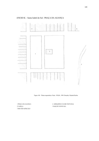 109
ANEXO K – Santa Isabel do Sul : PRAÇA DA ALIANÇA
1 PRAÇA DA ALIANÇA 4 ARMAZÉM E CLUBE PANTANAL
2 CAPELA 5 BAILÃO VENTO SUL
3 RIO SÃO GONÇALO
1
2
4
5
5
Figura 168 – Planta esquemática. Fonte : NEAB , 1994. Desenho: Eduardo Rocha.
 