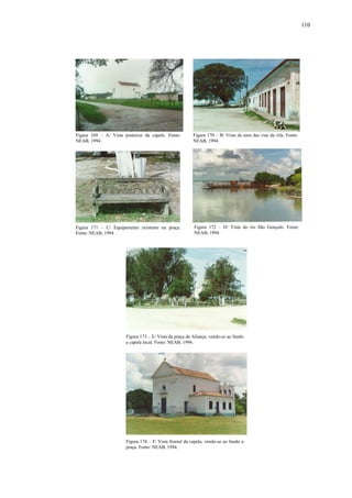 110
Figura 169 – A/ Vista posterior da capela. Fonte:
NEAB, 1994.
Figura 170 – B/ Vista de uma das vias da vila. Fonte:
NEAB, 1994.
Figura 171 – C/ Equipamento existente na praça.
Fonte: NEAB, 1994.
Figura 172 – D/ Vista do rio São Gonçalo. Fonte:
NEAB, 1994.
Figura 173 – E/ Vista da praça da Aliança, vendo-se ao fundo
a capela local. Fonte: NEAB, 1994.
Figura 174 – F/ Vista frontal da capela, vendo-se ao fundo a
praça. Fonte: NEAB, 1994.
 