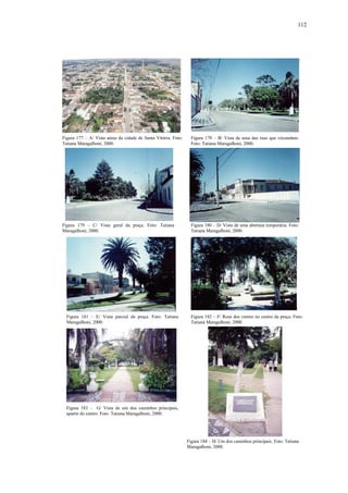 112
Figura 177 – A/ Vista aérea da cidade de Santa Vitória. Foto:
Tatiana Maragalhoni, 2000.
Figura 178 – B/ Vista de uma das ruas que circundam.
Foto: Tatiana Maragalhoni, 2000.
Figura 179 – C/ Vista geral da praça. Foto: Tatiana
Maragalhoni, 2000.
Figura 180 – D/ Vista de uma abertura temporária. Foto:
Tatiana Maragalhoni, 2000.
Figura 181 – E/ Vista parcial da praça. Foto: Tatiana
Maragalhoni, 2000.
Figura 182 – F/ Rosa dos ventos no centro da praça. Foto:
Tatiana Maragalhoni, 2000.
Figura 183 – G/ Vista de um dos caminhos principais,
apartir do centro. Foto: Tatiana Maragalhoni, 2000.
Figura 184 – H/ Um dos caminhos principais. Foto: Tatiana
Maragalhoni, 2000.
 