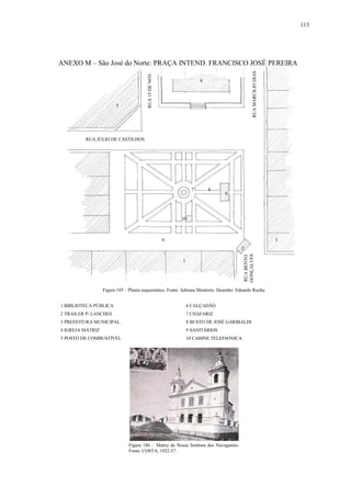 113
ANEXO M – São José do Norte: PRAÇA INTEND. FRANCISCO JOSÉ PEREIRA
1 BIBLIOTECA PÚBLICA 6 CALÇADÃO
2 TRAILER P/ LANCHES 7 CHAFARIZ
3 PREFEITURA MUNICIPAL 8 BUSTO DE JOSÉ GARIBALDI
4 IGREJA MATRIZ 9 SANITÁRIOS
5 POSTO DE COMBUSTÍVEL 10 CABINE TELEF6ONICA
1
RUABENTO
GONÇALVES
RUAMARCILIODIAS
RUA15DENOV.
2
3
4
5
6
7 8
9
10
Figura 185 – Planta esquemática. Fonte: Adriana Monteiro. Desenho: Eduardo Rocha.
Figura 186 – Matriz de Nossa Senhora dos Navegantes.
Fonte: COSTA, 1922:37.
RUA JÚLIO DE CASTILHOS
 