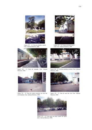 114
Figura 187 – A/ Vista do chafariz central.
Foto: Adriana Monteiro, 2000.
Figura 188 – B/ Vista da abertura para o
canal. Foto: Adriana Monteiro, 2000.
Figura 189 – C/ Vista do calçadão. Foto: Adriana
Monteiro, 2000.
Figura 190 – D/ Um dos caminhos externos. Foto: Adriana
Monteiro, 2000.
Figura 191 – E/ Vista do trailer existente em uma das
extremidades. Foto: Adriana Monteiro, 2000.
Figura 192 – F/ Vista de uma das vias. Foto: Adriana
Monteiro, 2000.
Figura 193 – G/ Vista geral da praça, apartir da igreja.
Foto: Adriana Monteiro, 2000.
 