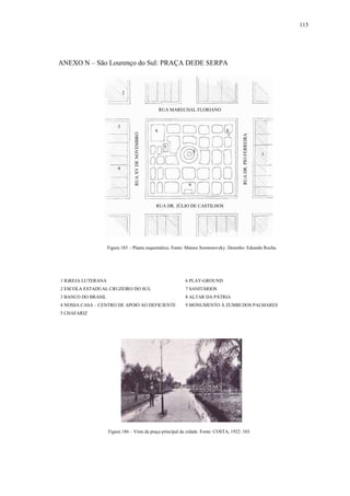 115
ANEXO N – São Lourenço do Sul: PRAÇA DEDE SERPA
1 IGREJA LUTERANA 6 PLAY-GROUND
2 ESCOLA ESTADUAL CRUZEIRO DO SUL 7 SANITÁRIOS
3 BANCO DO BRASIL 8 ALTAR DA PÁTRIA
4 NOSSA CASA – CENTRO DE APOIO AO DEFICIENTE 9 MONUMENTO À ZUMBI DOS PALMARES
5 CHAFARIZ
Figura 185 – Planta esquemática. Fonte: Mateus Szomorovzky. Desenho: Eduardo Rocha.
Figura 186 – Vista da praça principal da cidade. Fonte: COSTA, 1922: 103.
RUA DR. JÚLIO DE CASTILHOS
RUA MARECHAL FLORIANO
RUAXVDENOVEMBRO
RUADR.PIOFERREIRA
1
2
3
4
5
6
7
8
9
 