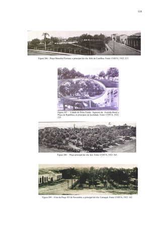 118
Figura 206 – Praça Marechal Floriano, a principal da vila. Júlio de Castilhos. Fonte: COSTA, 1922: 217.
Figura 207 – Cidade de Passo Fundo. Aspectos da Avenida Brasil e
Praça da República, as principais da localidade. Fonte: COSTA, 1922:
235.
Figura 208 – Praça principal da vila. Ijui. Fonte: COSTA, 1922: 263.
Figura 209 – Vista da Praça XV de Novembro, a principal da vila. Camaquã. Fonte: COSTA, 1922: 142.
 