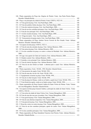 148- Planta esquemática da Praça das Alegrias de Piratini. Fonte: Ana Paula Pereira Régio.
Desenho: Eduardo Rocha........................................................................................................... 105
149- Praça e rua principais da cidade de Piratini. Fonte: COSTA, 1922:118.................................. 105
150- A/ Vista geral da praça. Foto: Ana Paula Régio, 2000............................................................ 106
151- B/ Vista dos prédios limites da praça. Foto: Ana Paula Régio, 2000...................................... 106
152- C/ Vista dos canteiros da praça. Foto: Ana Paula Régio, 2000............................................... 106
153- D/ Vista de um dos caminhos principais. Foto: Ana Paula Régio, 2000................................. 106
154- E/ Vista do eixo principal. Foto: Ana Paula Régio, 2000........................................................ 106
155- F/ Um dos recantos da praça . Foto: Ana Paula Régio, 2000................................................. 106
156- G/ O lago da matriz . Foto: Ana Paula Régio, 2000............................................................... 106
157- H/ Vista posterior da igreja matriz. Foto: Ana Paula Régio, 2000......................................... 106
158- Planta esquemática da Praça Antônio Xavier Ferreira de Rio Grande. Fonte: Adriana
Monteiro. Desenho: Eduardo Rocha.......................................................................................... 107
159- Um aspecto da bela praça. COSTA, 1922:11.......................................................................... 107
160- A/ Vista de uma das entradas da praça. Foto: Adriana Monteiro, 2000.................................. 108
161- B/ Vista aérea da praça. Foto: Adriana Monteiro, 2000.......................................................... 108
162- C/ Um dos caminhos da praça, ao centro a coluna da liberdade. Foto: Adriana Monteiro,
2000............................................................................................................................................ 108
163- D/ Lago visto apartir do Clube do Comércio. Foto: Adriana Monteiro, 2000......................... 108
164- E/ Chafariz central. Foto: Adriana Monteiro, 2000................................................................. 108
165- F/ Caminho e eixo principal. Foto: Adriana Monteiro, 2000.................................................. 108
166- G/ Vista do interior da praça. Foto: Adriana Monteiro, 2000.................................................. 108
167- H/ Vista de um dos limites ao fundo a abertura para o canal. Foto: Adriana Monteiro,
2000............................................................................................................................................ 108
168- Planta esquemática. Fonte : NEAB , 1994. Desenho: Eduardo Rocha.................................... 109
169- A/ Vista posterior da capela. Fonte: NEAB, 1994................................................................... 110
170- B/ Vista de uma das vias da vila. Fonte: NEAB, 1994............................................................ 110
171- C/ Equipamento existente na praça. Fonte: NEAB, 1994........................................................ 110
172- D/ Vista do rio São Gonçalo. Fonte: NEAB, 1994.................................................................. 110
173- E/ Vista da praça da Aliança, vendo-se ao fundo a capela local. Fonte: NEAB, 1994........... 110
174- F/ Vista frontal da capela, vendo-se ao fundo a praça. Fonte: NEAB, 1994........................... 110
175- Planta esquemática da Praça General Andrea de Santa Vitória do Palmar. Fonte: Tatiana
da Costa Maragalhoni. Desenho: Eduardo Rocha...................................................................... 111
176- Um aspecto da bela praça General Andréa, a principal da cidade de Santa Vitória . Fonte:
COSTA, 1922:42........................................................................................................................ 111
177- A/ Vista aérea da cidade de Santa Vitória. Foto: Tatiana Maragalhoni, 2000......................... 112
178- B/ Vista de uma das ruas que circundam. Foto: Tatiana Maragalhoni, 2000.......................... 112
179- C/ Vista geral da praça. Foto: Tatiana Maragalhoni, 2000...................................................... 112
180- D/ Vista de uma abertura temporária. Foto: Tatiana Maragalhoni, 2000................................ 112
181- E/ Vista parcial da praça. Foto: Tatiana Maragalhoni, 2000................................................... 112
182- F/ Rosa dos ventos no centro da praça. Foto: Tatiana Maragalhoni, 2000.............................. 112
183- G/ Vista de um dos caminhos principais, apartir do centro. Foto: Tatiana Maragalhoni,
2000............................................................................................................................................ 112
184- H/ Um dos caminhos principais. Foto: Tatiana Maragalhoni, 2000........................................ 112
185- Planta esquemática da Praça Intendente Francisco José Pereira. Fonte: Adriana Monteiro.
Desenho: Eduardo Rocha........................................................................................................... 113
 