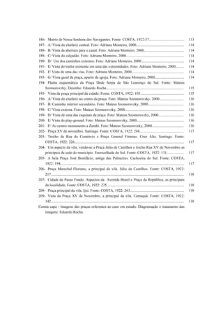 186- Matriz de Nossa Senhora dos Navegantes. Fonte: COSTA, 1922:37...................................... 113
187- A/ Vista do chafariz central. Foto: Adriana Monteiro, 2000................................................... 114
188- B/ Vista da abertura para o canal. Foto: Adriana Monteiro, 2000........................................... 114
189- C/ Vista do calçadão. Foto: Adriana Monteiro, 2000.............................................................. 114
190- D/ Um dos caminhos externos. Foto: Adriana Monteiro, 2000.............................................. 114
191- E/ Vista do trailer existente em uma das extremidades. Foto: Adriana Monteiro, 2000......... 114
192- F/ Vista de uma das vias. Foto: Adriana Monteiro, 2000........................................................ 114
193- G/ Vista geral da praça, apartir da igreja. Foto: Adriana Monteiro, 2000............................... 114
194- Planta esquemática da Praça Dede Serpa de São Lourenço do Sul. Fonte: Mateus
Szomorovzky. Desenho: Eduardo Rocha................................................................................... 115
195- Vista da praça principal da cidade. Fonte: COSTA, 1922: 103............................................... 115
196- A/ Vista do chafariz no centro da praça. Foto: Mateus Szomorovzky, 2000.......................... 116
197- B/ Caminho interior secundário. Foto: Mateus Szomorovzky, 2000...................................... 116
198- C/ Vista externa. Foto: Mateus Szomorovzky, 2000............................................................... 116
199- D/ Vista de uma das esquinas da praça. Foto: Mateus Szomorovzky, 2000........................... 116
200- E/ Vista do play-ground. Foto: Mateus Szomorovzky, 2000................................................... 116
201- F/ Ao centro monumento a Zumbi. Foto: Mateus Szomorovzky, 2000.................................. 116
202- Praça XV de novembro. Santiago. Fonte: COSTA, 1922: 268............................................... 117
203- Trecho da Rua do Comércio e Praça General Firmino. Cruz Alta. Santiago. Fonte:
COSTA, 1922: 226..................................................................................................................... 117
204- Um aspecto da vila, vendo-se a Praça Júlio de Castilhos e trecho Rua XV de Novembro as
principais da sede do município. Encruzilhada do Sul. Fonte: COSTA, 1922: 131................... 117
205- A bela Praça José Bonifácio, antiga das Palmeiras. Cachoeira do Sul. Fonte: COSTA,
1922: 194.................................................................................................................................... 117
206- Praça Marechal Floriano, a principal da vila. Júlio de Castilhos. Fonte: COSTA, 1922:
217.............................................................................................................................................. 118
207- Cidade de Passo Fundo. Aspectos da Avenida Brasil e Praça da República, as principais
da localidade. Fonte: COSTA, 1922: 235................................................................................... 118
208- Praça principal da vila. Ijui. Fonte: COSTA, 1922: 263.......................................................... 118
209- Vista da Praça XV de Novembro, a principal da vila. Camaquã. Fonte: COSTA, 1922:
142.............................................................................................................................................. 118
Contra capa - Imagens das praças referentes ao caso em estudo. Diagramação e tratamento das
imagens: Eduardo Rocha.
 