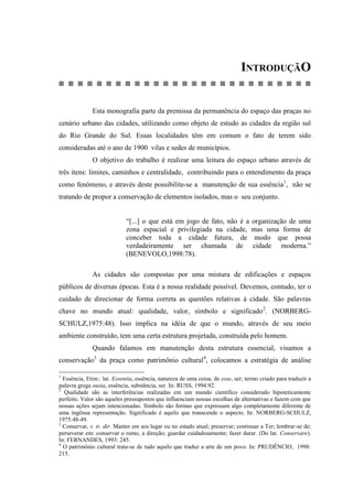 INTRODUÇÃO
Esta monografia parte da premissa da permanência do espaço das praças no
cenário urbano das cidades, utilizando como objeto de estudo as cidades da região sul
do Rio Grande do Sul. Essas localidades têm em comum o fato de terem sido
consideradas até o ano de 1900 vilas e sedes de municípios.
O objetivo do trabalho é realizar uma leitura do espaço urbano através de
três itens: limites, caminhos e centralidade, contribuindo para o entendimento da praça
como fenômeno, e através deste possibilite-se a manutenção de sua essência1
, não se
tratando de propor a conservação de elementos isolados, mas o seu conjunto.
“[...] o que está em jogo de fato, não é a organização de uma
zona espacial e privilegiada na cidade, mas uma forma de
conceber toda a cidade futura, de modo que possa
verdadeiramente ser chamada de cidade moderna.”
(BENEVOLO,1998:78).
As cidades são compostas por uma mistura de edificações e espaços
públicos de diversas épocas. Esta é a nossa realidade possível. Devemos, contudo, ter o
cuidado de direcionar de forma correta as questões relativas à cidade. São palavras
chave no mundo atual: qualidade, valor, símbolo e significado2
. (NORBERG-
SCHULZ,1975:48). Isso implica na idéia de que o mundo, através de seu meio
ambiente construído, tem uma certa estrutura projetada, construída pelo homem.
Quando falamos em manutenção desta estrutura essencial, visamos a
conservação3
da praça como patrimônio cultural4
, colocamos a estratégia de análise
1
Essência, Etim.: lat. Essentia, essência, natureza de uma coisa, de esse, ser; termo criado para traduzir a
palavra grega ousia, essência, substância, ser. In: RUSS, 1994:92.
2
Qualidade são as interferências realizadas em um mundo científico considerado hipoteticamente
perfeito. Valor são aqueles pressupostos que influenciam nossas escolhas de alternativas e fazem com que
nossas ações sejam intencionadas. Símbolo são formas que expressam algo completamente diferente de
uma ingênua representação. Significado é aquilo que transcende o aspecto. In: NORBERG-SCHULZ,
1975:48-49.
3
Conservar, v. tr. dir. Manter em seu lugar ou no estado atual; preservar; continuar a Ter; lembrar-se de;
perseverar em: conservar o rumo, a direção; guardar cuidadosamente; fazer durar. (Do lat. Conservare).
In: FERNANDES, 1993: 245.
4
O patrimônio cultural trata-se de tudo aquilo que traduz a arte de um povo. In: PRUDÊNCIO, 1998:
215.
 