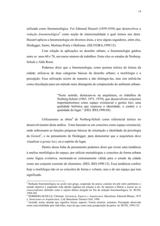 14
utilizada como fenomenológica. Foi Edmund Husserl (1859-1938) que desenvolveu a
redução fenomenológica5
como noção de intencionalidade à qual iremos nos deter.
Husserl aplicou a fenomenologia em diversos áreas, e teve alguns seguidores, entre eles,
Heidegger, Sartre, Merleau-Ponty e Dufrenne. (SILVEIRA,1999:12).
Com relação às aplicações no desenho urbano, a fenomenologia ganhou
entre os anos 60 e 70, um maior número de trabalhos. Entre eles os estudos de Norberg-
Schulz e Aldo Rossi.
Podemos dizer que a fenomenologia, como postura teórica de leitura da
cidade, utiliza-se de duas categorias básicas do desenho urbano: a morfologia e a
percepção. Essa utilização ocorre de maneira a não distingui-las, mas sim utilizá-las
como elucidação para um método mais abrangente de compreensão do ambiente urbano.
“Neste sentido, destacam-se na arquitetura, os trabalhos de
Norberg-Schulz (1965, 1971, 1979), que desenvolvem conceitos
importantíssimos como espaço existencial e genius loci; uma
qualidade holística que expressa a identidade, o caráter e a
qualidade do lugar.” (DEL RIO,1990:68).
Utilizaremos as obras6
de Norberg-Schulz como referencial teórico no
desenvolvimento desta análise. Estas baseiam-se em conceitos como espaço existencial,
onde sobressaem as funções psíquicas básicas de orientação e identidade da psicologia
da Gestalt7
, e no pensamento de Heidegger, para demonstrar que a arquitetura deve
visualizar o genius loci, ou o espírito do lugar.
Dentro dessa linha de pensamento podemos dizer que existe uma tendência
à analise morfológica do espaço, por utilizar metodologias e conceitos da forma urbana
como lógica evolutiva, mostrando-se extremamente válida para o estudo da cidade
como um conjunto coerente de elementos. (DEL RIO,1990:12). Essa tendência confere
hoje a morfologia não só os conceitos de forma e volume, mas o de um espaço que tem
significado.
5
Redução fenomenológica ou epoke (em grego, suspensão do juízo), consiste em pôr entre parênteses o
mundo objetivo e suspender toda adesão ingênua em relação a ele, de maneira a liberar o acesso ao eu
transcendental, definido como o sujeito último atingido no fim da redução fenomenológica. In: RUSS,
1994:342.
6
NORBERG-SCHULZ, Christian. Existencia, Espacio y Arquitectura. Barcelona: Editorial Blume, 1975
e Intenciones en Arquitectura. 2 ed. Barcelona: Gustavo Gili, 1998.
7
Gestald, termo alemão que significa forma, aspecto. Forma exterior, estrutura. Percepção absorvida
como uma totalidade pelo indivíduo, mais do que como uma justaposição de partes. In: RUSS, 1994:123.
 